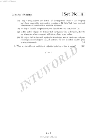 JNTUW
ORLD
Code No: R05420107 Set No. 4
(e) I beg to bring to your kind notice that the registered oﬃces of this company
have been removed to more central promises at 72 High Tech Road to which
all communications should in future be addressed.
(f) We beg to conﬁrm acceptance of your oﬀer of 500 tons of Reliance Oil.
(g) In the matter of price we believe that our ﬁgures will, as formerly, show to
our advantage when compared with those of any other maker.
(h) We beg to enclose herewith a price-list trusting to receive continuance of your
patronage and assuring you that, at all times, our best attention shall be given
to your commands. [16]
8. What are the diﬀerent methods of collecting data for writing a report? [16]
⋆ ⋆ ⋆ ⋆ ⋆
2 of 2
www.jntuworld.com
www.jntuworld.com
 
