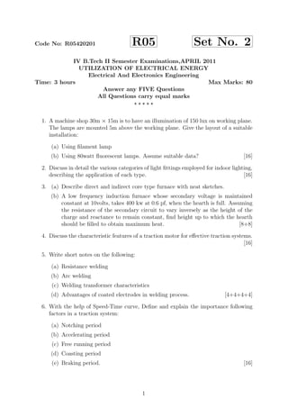 Code No: R05420201 R05 Set No. 2
IV B.Tech II Semester Examinations,APRIL 2011
UTILIZATION OF ELECTRICAL ENERGY
Electrical And Electronics Engineering
Time: 3 hours Max Marks: 80
Answer any FIVE Questions
All Questions carry equal marks
1. A machine shop 30m × 15m is to have an illumination of 150 lux on working plane.
The lamps are mounted 5m above the working plane. Give the layout of a suitable
installation:
(a) Using ﬁlament lamp
(b) Using 80watt ﬂuorescent lamps. Assume suitable data? [16]
2. Discuss in detail the various categories of light ﬁttings employed for indoor lighting,
describing the application of each type. [16]
3. (a) Describe direct and indirect core type furnace with neat sketches.
(b) A low frequency induction furnace whose secondary voltage is maintained
constant at 10volts, takes 400 kw at 0.6 pf, when the hearth is full. Assuming
the resistance of the secondary circuit to vary inversely as the height of the
charge and reactance to remain constant, ﬁnd height up to which the hearth
should be ﬁlled to obtain maximum heat. [8+8]
4. Discuss the characteristic features of a traction motor for eﬀective traction systems.
[16]
5. Write short notes on the following:
(a) Resistance welding
(b) Arc welding
(c) Welding transformer characteristics
(d) Advantages of coated electrodes in welding process. [4+4+4+4]
6. With the help of Speed-Time curve, Deﬁne and explain the importance following
factors in a traction system:
(a) Notching period
(b) Accelerating period
(c) Free running period
(d) Coasting period
(e) Braking period. [16]
1
 