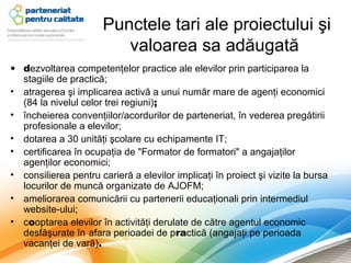 Punctele tari ale proiectului şi
                         valoarea sa adăugată
• dezvoltarea competenţelor practice ale elevilor prin participarea la
  stagiile de practică;
• atragerea şi implicarea activă a unui număr mare de agenţi economici
  (84 la nivelul celor trei regiuni);
• încheierea convenţiilor/acordurilor de parteneriat, în vederea pregătirii
  profesionale a elevilor;
• dotarea a 30 unităţi şcolare cu echipamente IT;
• certificarea în ocupaţia de "Formator de formatori" a angajaţilor
  agenţilor economici;
• consilierea pentru carieră a elevilor implicaţi în proiect şi vizite la bursa
  locurilor de muncă organizate de AJOFM;
• ameliorarea comunicării cu partenerii educaţionali prin intermediul
  website-ului;
• cooptarea elevilor în activităţi derulate de către agentul economic
  desfăşurate în afara perioadei de practică (angajaţi pe perioada
  vacanţei de vară).
 