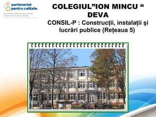 COLEGIUL”ION MINCU “
        DEVA
CONSIL-P : Construcţii, instalaţii şi 
   lucrări publice (Reţeaua 5) 
 