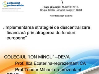 „
                                      
                     Data şi locaţia: 15 IUNIE 2012,
                  Grupul Şcolar „Anghel Saligny ” Galati

                          Activitate peer-learning




„Implementarea strategiei de descentralizare
  financiară prin atragerea de fonduri
  europene”



COLEGIUL “ION MINCU” –DEVA
    Prof. Ilca Ecaterina-reprezentant CA
    Prof.Teodor Mihaela-reprezentant
 