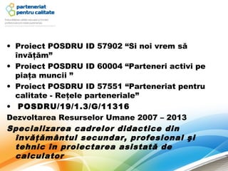 • Proiect POSDRU ID 57902 “Si noi vrem să
  învăţăm”
• Proiect POSDRU ID 60004 “Parteneri activi pe
  piaţa muncii ”
• Proiect POSDRU ID 57551 “Parteneriat pentru
  calitate - Reţele parteneriale”
•  POSDRU/19/1.3/G/11316
Dezvoltarea Resurselor Umane 2007 – 2013
Specializarea cadrelor didactice din
  învăţământul secundar, profesional şi
  tehnic în proiectarea asistată de
  calculator
 