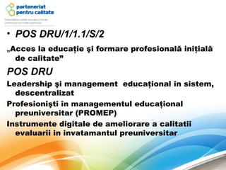 • POS DRU/1/1.1/S/2
„Acces la educaţie şi formare profesională iniţială
  de calitate”
POS DRU
Leadership şi management educaţional în sistem,
  descentralizat
Profesionişti în managementul educaţional
  preuniversitar (PROMEP)
Instrumente digitale de ameliorare a calitatii
  evaluarii in invatamantul preuniversitar
 
