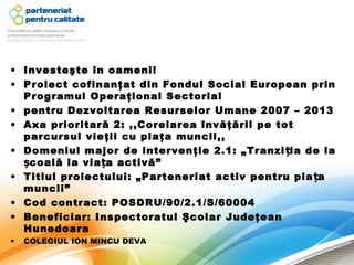 • Investeşte în oameni!
• Proiect cofinanţat din Fondul Social European prin
  Programul Operaţional Sectorial
• pentru Dezvoltarea Resurselor Umane 2007 – 2013
• Axa prioritară 2: ,,Corelarea învăţării pe tot
  parcursul vieţii cu piaţa muncii,,
• Domeniul major de intervenţie 2.1: „Tranzi ția de la
  școală la via ța activă”
• Titlul proiectului: „Parteneriat activ pentru pia ța
  muncii”
• Cod contract: POSDRU/90/2.1/S/60004
• Beneficiar: Inspectoratul Şcolar Judeţean
  Hunedoara
•   COLEGIUL ION MINCU DEVA
 