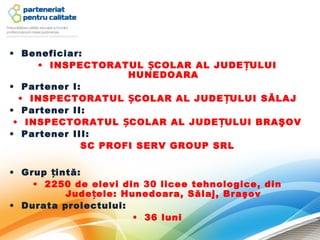 • Beneficiar:
     • INSPECTORATUL ȘCOLAR AL JUDE ȚULUI
                    HUNEDOARA
• Partener I:
  • INSPECTORATUL ȘCOLAR AL JUDE ȚULUI SĂLAJ
• Partener II:
 • INSPECTORATUL ȘCOLAR AL JUDE ȚULUI BRAŞOV
• Partener III:
             SC PROFI SERV GROUP SRL

• Grup țintă:
    • 2250 de elevi din 30 licee tehnologice, din
          Jude țele: Hunedoara, Sălaj, Braşov
• Durata proiectului:
                       • 36 luni
 