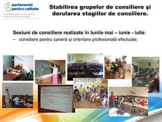 Stabilirea grupelor de consiliere şi
                   derularea stagiilor de consiliere.


Sesiuni de consiliere realizate în lunile mai – iunie - iulie:
– consiliere pentru carieră şi orientare profesională efectuate;
 