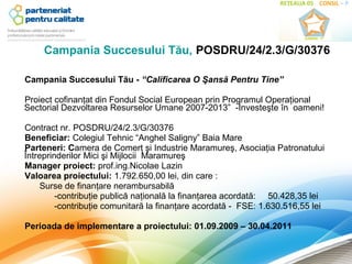 Campania Succesului Tău, POSDRU/24/2.3/G/30376

Campania Succesului Tău - “Calificarea O Şansă Pentru Tine”

Proiect cofinanţat din Fondul Social European prin Programul Operaţional
Sectorial Dezvoltarea Resurselor Umane 2007-2013” -Investeşte în oameni!

Contract nr. POSDRU/24/2.3/G/30376
Beneficiar: Colegiul Tehnic “Anghel Saligny” Baia Mare
Parteneri: Camera de Comerţ şi Industrie Maramureş, Asociaţia Patronatului
Întreprinderilor Mici şi Mijlocii Maramureş
Manager proiect: prof.ing.Nicolae Lazin
Valoarea proiectului: 1.792.650,00 lei, din care :
     Surse de finanţare nerambursabilă
         -contribuţie publică naţională la finanţarea acordată: 50.428,35 lei
         -contribuţie comunitară la finanţare acordată - FSE: 1.630.516,55 lei

Perioada de implementare a proiectului: 01.09.2009 – 30.04.2011
 