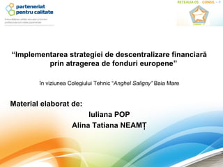 “Implementarea strategiei de descentralizare financiară
         prin atragerea de fonduri europene”

        în viziunea Colegiului Tehnic “Anghel Saligny” Baia Mare


Material elaborat de:
                          Iuliana POP
                     Alina Tatiana NEAMŢ
 