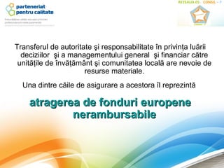Transferul de autoritate şi responsabilitate în privinţa luării
  deciziilor şi a managementului general şi financiar către
 unităţile de învăţământ şi comunitatea locală are nevoie de
                      resurse materiale.
  Una dintre căile de asigurare a acestora îl reprezintă

    atragerea de fonduri europene
            nerambursabile
 