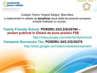 Colegiul Tehnic “Anghel Saligny” Baia Mare
a implementat în calitate de beneficiar două astfel de proiecte europene,
                         ambele finalizate cu succes:

Family Friendly School, POSDRU 23/2.2/G/24184 –
  proiect publicat în Ghidul de bune practici FSE
                     http://sites.google.com/site/familyfschool/
Campania Succesului Tău, POSDRU 24/2.3/G/30376
             http://sites.google.com/site/investesteinoameni/
 