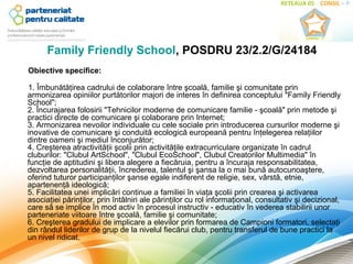 Family Friendly School, POSDRU 23/2.2/G/24184
Obiective specifice:

1. Îmbunătăţirea cadrului de colaborare între şcoală, familie şi comunitate prin 
armonizarea opiniilor purtătorilor majori de interes în definirea conceptului "Family Friendly 
School";
2. Încurajarea folosirii "Tehnicilor moderne de comunicare familie - şcoală" prin metode şi 
practici directe de comunicare şi colaborare prin Internet;
3. Armonizarea nevoilor individuale cu cele sociale prin introducerea cursurilor moderne şi 
inovative de comunicare şi conduită ecologică europeană pentru înţelegerea relaţiilor 
dintre oameni şi mediul înconjurător;
4. Creşterea atractivităţii şcolii prin activităţile extracurriculare organizate în cadrul 
cluburilor: "Clubul ArtSchool", "Clubul EcoSchool", Clubul Creatorilor Multimedia" în 
funcţie de aptitudini şi libera alegere a fiecăruia, pentru a încuraja responsabilitatea, 
dezvoltarea personalităţii, încrederea, talentul şi şansa la o mai bună autocunoaştere, 
oferind tuturor participanţilor şanse egale indiferent de religie, sex, vârstă, etnie, 
apartenenţă ideologică;
5. Facilitatea unei implicări continue a familiei în viaţa şcolii prin crearea şi activarea 
asociaţiei părinţilor, prin întâlniri ale părinţilor cu rol informaţional, consultativ şi decizional, 
care să se implice în mod activ în procesul instructiv - educativ în vederea stabilirii unor 
parteneriate viitoare între şcoală, familie şi comunitate;
6. Creşterea gradului de implicare a elevilor prin formarea de Campioni formatori, selectaţi 
din rândul liderilor de grup de la nivelul fiecărui club, pentru transferul de bune practici la 
un nivel ridicat. 
 