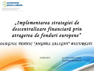 „Implementarea strategiei de
     descentralizare financiară prin
     atragerea de fonduri europene”
OLEGIUL TEHNIC “ANGHEL SALIGNY” BUCURESTI


                 INTOCMIT   GLONT ADELAIDA
                            HUTTER MIHAELA
 