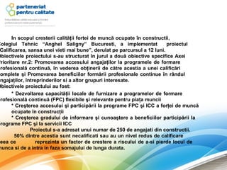In scopul cresterii calităţii fortei de muncă ocupate în constructii,
Colegiul Tehnic “Anghel Saligny” Bucuresti, a implementat                 proiectul
 Calificarea, sansa unei vieti mai bune”, derulat pe parcursul a 12 luni.
Obiectivele proiectului s-au structurat în jurul a două obiective specifice Axei
Prioritare nr.2: Promovarea accesului angajaţilor la programele de formare
profesională continuă, în vederea obţinerii de către acestia a unei calificări
complete şi Promovarea beneficiilor formării profesionale continue în rândul
angajaţilor, întreprinderilor si a altor grupuri interesate.
Obiectivele proiectului au fost:
       * Dezvoltarea capacităţii locale de furnizare a programelor de formare
profesională continuă (FPC) flexibile şi relevante pentru piaţa muncii
       * Creşterea accesului şi participării la programe FPC şi ICC a forţei de muncă
       ocupate în construcţii
       * Creşterea gradului de informare şi cunoaştere a beneficiilor participării la
programe FPC şi la servicii ICC
               Proiectul s-a adresat unui numar de 250 de angajati din constructii.
        50% dintre acestia sunt necalificati sau au un nivel redus de calificare
ceea ce           reprezinta un factor de crestere a riscului de a-si pierde locul de
munca si de a intra in faza somajului de lunga durata.
 