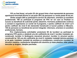 15% au fost femei, cel putin 5% din grupul tinta a fost reprezentat de persoane
apartinand minoritatii Rroma si cel putin 20% de persoane cu varsta peste 45 de ani.
       Dintre aceştia 250 au participat la servicii de informare, orientare şi consiliere
profesională; 180 au participat la programe de FPC iar cei care au finalizat cu
succes au beneficiat de subvenţii pentru absolvire. Formarea profesionala continua
a constat in organizarea un număr de 9 programe, 3 pentru calificări de nivel I şi 6
pentru calificări de nivel II din domeniile Constructii si lucrari publice si Mecanic.
150 de persoane au beneficiat de servicii integrate: informare, orientare si consiliere
profesionala, formare.
      Prin implementarea activitaţilor proiectului 60 de lucrători au participat la
programe FPC pentru a dobândi una din calificările de nivel I: lucrător instalator ptr.
construcţii, lucrător în lăcătuşerie mecanică structuri, lucrător în structuri pentru
construcţii iar 120 una din calificările de nivel II: instalator instalaţii tehnico-sanitare
şi de gaze, instalator instalaţii de ventilare şi condiţionare, constructor montator de
structuri metalice, confecţioner tâmplărie din aluminiu şi mase plastice, zidar pietrar
tencuitor şi dulgher, tâmplar parchetar.
 