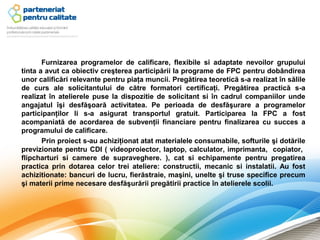 Furnizarea programelor de calificare, flexibile si adaptate nevoilor grupului
tinta a avut ca obiectiv creşterea participării la programe de FPC pentru dobândirea
unor calificări relevante pentru piaţa muncii. Pregătirea teoretică s-a realizat în sălile
de curs ale solicitantului de către formatori certificaţi. Pregătirea practică s-a
realizat în atelierele puse la dispozitie de solicitant si în cadrul companiilor unde
angajatul îşi desfăşoară activitatea. Pe perioada de desfăşurare a programelor
participanţilor li s-a asigurat transportul gratuit. Participarea la FPC a fost
acompaniată de acordarea de subvenţii financiare pentru finalizarea cu succes a
programului de calificare.
       Prin proiect s-au achiziţionat atat materialele consumabile, softurile şi dotările
previzionate pentru CDI ( videoproiector, laptop, calculator, imprimanta, copiator,
flipcharturi si camere de supraveghere. ), cat si echipamente pentru pregatirea
practica prin dotarea celor trei ateliere: constructii, mecanic si instalatii. Au fost
achizitionate: bancuri de lucru, fierăstraie, maşini, unelte şi truse specifice precum
şi materii prime necesare desfăşurării pregătirii practice în atelierele scolii.
 
