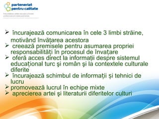  încurajează comunicarea în cele 3 limbi străine,
  motivând învăţarea acestora
 creează premisele pentru asumarea propriei
  responsabilități în procesul de învațare
 oferă acces direct la informaţii despre sistemul
  educațional turc şi român şi la contextele culturale
  diferite
 încurajează schimbul de informații și tehnici de
  lucru
 promovează lucrul în echipe mixte
 aprecierea artei şi literaturii diferitelor culturi
 