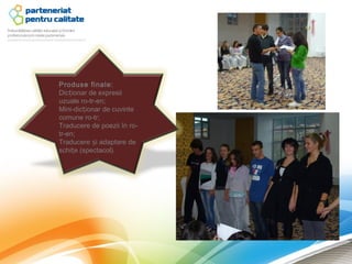 Produse finale:
Dicționar de expresii
uzuale ro-tr-en;
Mini-dicționar de cuvinte
comune ro-tr;
Traducere de poezii în ro-
tr-en;
Traducere și adaptare de
schițe (spectacol).
 