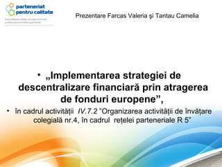 Prezentare Farcas Valeria şi Tantau Camelia




      • „Implementarea strategiei de
   descentralizare financiară prin atragerea
           de fonduri europene”,
• în cadrul activităţii IV.7.2 ”Organizarea activităţii de învăţare
        colegială nr.4, în cadrul reţelei parteneriale R 5”
 