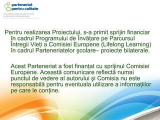 Pentru realizarea Proiectului, s-a primit sprijin financiar
  în cadrul Programului de Învăţare pe Parcursul
  Întregii Vieţi a Comisiei Europene (Lifelong Learning)
  în cadrul Parteneriatelor şcolare– proiecte bilaterale.

  Acest Parteneriat a fost finanţat cu sprijinul Comisiei
  Europene. Această comunicare reflectă numai
  punctul de vedere al autorului şi Comisia nu este
  responsabilă pentru eventuala utilizare a informaţiilor
  pe care le conţine.
 