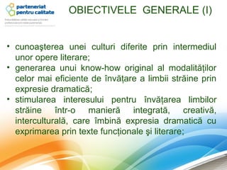 OBIECTIVELE GENERALE (I)


• cunoaşterea unei culturi diferite prin intermediul
  unor opere literare;
• generarea unui know-how original al modalităţilor
  celor mai eficiente de învăţare a limbii străine prin
  expresie dramatică;
• stimularea interesului pentru învăţarea limbilor
  străine într-o manieră integrată, creativă,
  interculturală, care îmbină expresia dramatică cu
  exprimarea prin texte funcţionale şi literare;
 