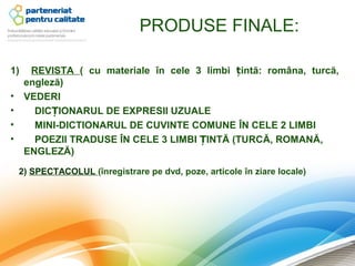 PRODUSE FINALE:

1)    REVISTA ( cu materiale în cele 3 limbi țintă: româna, turcă,
     engleză)
•    VEDERI
•      DICȚIONARUL DE EXPRESII UZUALE
•      MINI-DICTIONARUL DE CUVINTE COMUNE ÎN CELE 2 LIMBI
•      POEZII TRADUSE ÎN CELE 3 LIMBI ȚINTĂ (TURCĂ, ROMANĂ,
     ENGLEZĂ)

    2) SPECTACOLUL (înregistrare pe dvd, poze, articole în ziare locale)
 