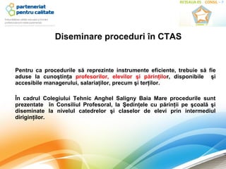 Diseminare proceduri în CTAS


Pentru ca procedurile să reprezinte instrumente eficiente, trebuie să fie
aduse la cunoştinţa profesorilor, elevilor şi părinţilor, disponibile şi
accesibile managerului, salariaţilor, precum şi terţilor.

În cadrul Colegiului Tehnic Anghel Saligny Baia Mare procedurile sunt
prezentate în Consiliul Profesoral, la Şedinţele cu părinţii pe şcoală şi
diseminate la nivelul catedrelor şi claselor de elevi prin intermediul
diriginţilor.
 