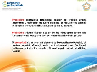 Procedura reprezintă totalitatea paşilor ce trebuie urmaţi
(algoritmul), metodelor de lucru stabilite şi regulilor de aplicat,
în vederea executării activităţii, atribuţiei sau sarcinii.

Procedura trebuie înţeleasă ca un set de instrucţiuni scrise care
fundamentează o acţiune sau activitate repetitivă din şcoală.

O procedură nu este un alt element de birocratizare excesivă, ci,
contrar acestei afirmaţii, este un instrument care facilitează
realizarea activităţilor uzuale cât mai rapid, corect şi eficient
posibil.
 