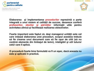 Elaborarea şi implementarea procedurilor reprezintă o parte
integrată a unui sistem al calităţii de succes, deoarece conferă
profesorilor, elevilor şi părinţilor informaţii utile pentru
activitatea zilnică şi facilitează realizarea obiectivelor.

Foarte important este faptul că, deşi managerul unităţii este cel
care iniţiază elaborarea unei proceduri, scopul acesteia trebuie
să fie crearea unui document care să fie uşor de citit (să nu
conţină elemente din limbajul de lemn), inteligibil şi util tuturor
celor care îl aplică.

O procedură foarte bine formulată va fi un eşec, dacă aceasta nu
este şi aplicată în practică.
 