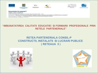 “IMBUNATATIREA CALITATII EDUCATIEI SI FORMARII PROFESIONALE PRIN
                      RETELE PARTENERIALE”


              RETEA PARTENERIALA CONSIL-P
          CONSTRUCTII, INSTALATII SI LUCRARI PUBLICE
                         ( RETEAUA 5 )
 