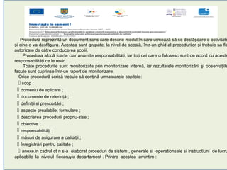 Procedura reprezintă un document scris care descrie modul în care urmează să se desfăşoare o activitate
şi cine o va desfăşura. Acestea sunt grupate, la nivel de scoală, într-un ghid al procedurilor şi trebuie sa fie
autorizate de către conducerea şcolii.
     Procedura alocă foarte clar anumite responsabilităţi, iar toţi cei care o folosesc sunt de acord cu aceste
responsabilităţi ce le revin.
     Toate procedurile sunt monitorizate prin monitorizare internă, iar rezultatele monitorizării şi observaţiile
facute sunt cuprinse într-un raport de monitorizare.
   Orice procedură scrisă trebuie să conţină urmatoarele capitole:
    scop ;
  domeniu de aplicare ;
  documente de referinţă ;
  definiţii si prescurtări ;
  aspecte prealabile, formulare ;
  descrierea procedurii propriu-zise ;
  obiective ;
  responsabilităţi ;
  măsuri de asigurare a calităţii ;
  înregistrări pentru calitate ;
  anexe.in cadrul ct n s-a elaborat proceduri de sistem , generale si operationsale si instructiuni de lucru
aplicabile la nivelul fiecaruyiu departament . Printre acestea amintim :
 