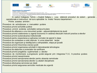 In cadrul Colegiului Tehnic « Anghel Saligny » s-au elaborat proceduri de sistem , generale ,
    operationale si instructiuni de lucru aplicabile la nivelul fiecarui departament .
      Printre acestea amintim :
Procedura de achiziţionare a manualelor şcolare
Procedura privind achizitiile publice
Procedura privind evidenţa activitaţilor extracurriculare
Procedură de eliberare a unui document şcolar - adeverinţă/diplomă de studii
Procedura privind colaborarea cu agenţii economici în vederea efectuării instruirii practice a elevilor
Procedura privind autoevaluarea institutională
Procedură pentru respectarea şi aplicarea normelor de igienă în clase
Procedura de contestare a notei obţinute în urma observării lecţiei
Procedura de organizare şi desfăşurare a olimpiadelor, etapa pe şcoală
Procedura privind întocmirea orarului şcolii
Procedura privind organizarea activitatii in laboratoarele tehnologice
Procedura de elaborare a proiectelor de certificare
Procedură privind pregătirea suplimentară a elevilor
Procedura de monitorizare a progresului şcolar asigurat prin integrarea T.I.C. în practica şcolara
Procedura privind reexaminarea
Procedura privind sancţionarea elevilor pentru absenţe nemotivate
Procedura privind sancţionarea elevilor cu abateri disciplinare
Procedura efectuarea serviciului pe clasă
Procedura privind asigurarea serviciilor medicale de urgentă
 