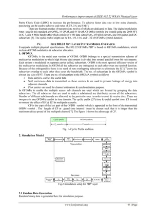 Performance improvement of IEEE 802.22 WRAN Physical layer
www.iosrjournals.org 95 | Page
Parity Check Code (LDPC) to increase the performance. To achieve faster data rate in low noise channels,
puncturing can be used to achieve code rates of 2/3, 3/4, and 5/6[5].
There are fourteen modes of transmission, twelve of which are dedicated to data. The digital modulation
types used in this standard are QPSK, 16-QAM, and 64-QAM. OFDMA symbols are created using the 2048 FFT
on 6, 7, and 8 MHz bandwidths which consist of 1440 data subcarriers, 240 pilot carriers, and 368 guards and DC
subcarriers [6]. The cyclic prefix length can be 1/4, 1/8, 1/16, and 1/32 of OFDMA symbol duration.
IV. IEEE 802.22 PHY LAYER SYSTEM MODEL OVERVIEW
It supports multiple physical specifications. The 802.22 OFDMA PHY is based on OFDMA modulation, which
includes OFDM modulation & subcarrier allocation.
1. OFDMA
OFDMA is the multi user version of OFDM. OFDM belongs to a special transmission scheme of
multicarrier modulation in which high bit rate data stream is divided into several parallel lower bit rate streams.
Each stream is modulated on separate carrier called, subcarriers. OFDM is the most spectral efficient version of
the multicarrier modulation. In OFDM all the subcarrier are orthogonal to each other over one symbol duration.
Because of the orthogonality there is no need of non overlapping subcarriers to eliminate the ICI [7] now the
subcarriers overlap to each other thus saves the bandwidth. The no. of subcarriers in the OFDMA symbol is
always the size of FFT. There are no. of subcarriers in the OFDMA symbol as follows
 Data carriers- carries the useful data
 Null carriers-no data is transmitted on these carriers & are used to prevent leakage of energy into
adjacent channels
 Pilot carrier -are used for channel estimation & synchronization purpose.
In OFDMA to enable the multiple access sub channels are used which are formed by grouping the data
subcarriers. The all subcarrier that are used to make a subchannel are distributed across all the subcarriers.
Number of different subchannels are allocated to the particular user in order to send & receive data. There are
two parts in one OFDMA symbol in time domain. The cyclic prefix (CP) time & useful symbol time. CP is used
to remove the effect of ISI & ICI in multipath scenario.
CP is the copy of the last part of the OFDM symbol which is appended in the front of the transmitted
OFDM symbol . The length of CP or guard time interval must be chosen such that it is longer than the
maximum delay spread of the multipath channel[7]. The figure 1 shows the advantage of CP.
Fig. 1- Cyclic Prefix addition
2. Simulation Model
Fig.2-Simulation setup for PHY layer
2.1 Random Data Generation
Random binary data is generated here for simulation purpose.
 