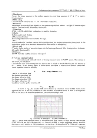 Performance improvement of IEEE 802.22 WRAN Physical layer
www.iosrjournals.org 96 | Page
2.2 Randomizer
Convert the binary sequence to the random sequence to avoid long sequence of „0‟ & „1‟ to improve
Synchronization.
2.3 FEC coding
Convolution code with code rate 1/2 , 2/3, 3/4 and 5/6 is used as FEC.
2.4 Interleaver
It rearranges the ordering of the sequence of the symbols in predefined manner. Two types of interleaving are
used i.e. Time Interleaving & Frequency interleaving.
2.5 Modulator
QPSK, 16-QAM, and 64-QAM modulations are used for simulation.
2.6 Buffer
Buffer is used to stack the data.
2.7 Subcarrier allocation
Pilots and guard subcarrier are inserted in this stage.
2.8 IFFT
Inverse fast Fourier Transform converts the frequency domain data set into corresponding time domain. It also
generates the sample of the waveform which satisfies the condition of orthogonality.
2.9 Cyclic prefi
CP copies the last section of a symbol & paste it to the beginning of symbol. After these operations the data are
delivered to the channel[8].
2.10 Channel
RICIAN channel is used for simulation in this paper.
3. Forward error correction
Convolution code with code rate ½ is the only mandatory code for WRAN system. They operate on
data stream, not static block.
Convolutional codes have memory that uses previous bits to encode or decode following bit. It is denoted by
(n,k,L) where L is the memory depth. In Matlab Trellis description is used to define encoder connections.
Viterbi algorithm is used for decoding.
V. SIMULATION PARAMETER
Total no. of subcarriers: 2048
No. of guard subcarriers: 368
No. of used subcarrier: 1680
No. of data subcarriers: 1440
No. of pilot subcarriers: 240
Guard time to useful symbol time ratio: 1/8
VI. Results
As shown in Fig 3, the uncoded BER curves obtained by simulation. Since the FEC blocks are not
applied to the data in this case, differences in code rates have no effect on results. In order to investigate the
effect of FEC blocks on the system performance, convolutional coding is used.
Fig.3- Uncoded BER for QPSK, 16-QAM, and 64-QAM
Figs. 4, 5, and 6 show simulation results of the system coded BER versus SNR with different code rates for
QPSK, 16-QAM, and 64-QAM respectively. As expected, the BER of higher modulation schemes with high
data rates are more sensitive to SNR degradation. e.g. to achieve a BER equal to 10-2
in QPSK and ½ code rate,
 