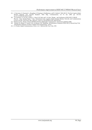 Performance improvement of IEEE 802.22 WRAN Physical layer
www.iosrjournals.org 98 | Page
[5] C. Stevenson, G. Chouinard, L. Zhongding, H. Wendong, S. Shellhammer, and W. Caldwell, “IEEE 802.22: The First Cognitive Radio
Wireless Regional Area Network Standard”, IEEE Mag. Communications, vol 47, Jan. 2009, pp. 130-138,
doi:10.1109/MCOM.2009.4752688.
[6] S. H. Hwang, J. S. Um, M. S. Song, C. J. Kim, H. R. Park, and Y. H Kim, “Design and Verification of IEEE 802.22 WRAN
Physical Layer (Invited Paper) ,” Proc. International Conf. Cognitive Radio Oriented Wireless Networks and Communications
(Crown Com 08), IEEE Press, May. 2008, pp. 1-6,doi:10.1109/CROWNCOM. 2008.4562542
[7] Richard van Nee, Ramjee Prasad “OFDM for Wireless Multimedia Communication” Artech house publishers,2000.
[8] Ahmadi, M., Rohani, E., Naeeni, P.M., & Fakhraie, S.M.”Modelling & Performance Evaluation of IEEE 802.22 Physical layer”2nd
International Conference on future Computer and Communication- (2010).
[9] J. G. Proakis, Digital Communications, 3rd ed., vol. 2. McGraw-Hill: New York, 1995.
 