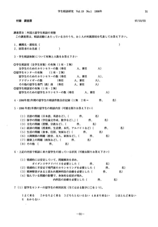 学生相談研究 Vol.19 No.l 1998年
付 録 調 査 票
調査票B:外国人留学生相談の実態
この調査票は、相談活動にあたっている方のうち、お l人が所属部局を代表してお答え下さい。
1.機関名・部局名(
2.回答者のお名前(
3.学生相談体制について有無と人数をお答え下さい
。学生相談室(全学生対象)の有無(1有・ 2無)
全学生のためのカウンセラーの数(専任
。留学生センターの有無 (1有・ 2無)
留学生のためのカウンセラーの数(専任
アドヴァイザーの数 (専任
その他の留学生専門(教)員 (専任
。留学生相談室の有無(1有・ 2無)
留学生のための留学生カウンセラーの数(専任
人、兼任
人、兼任
人、兼任
人、兼任
人、兼任
4・1996年度1年間の留学生の相談件数合計記録(1無 2有→
5・1叩6年度1年間の留学生の相談内容(可能な限りお答え下さ L、)
人)
人)、
人)、
人)
件、
(1)言語の問題(日本語、英語など)、( 件、 名)
人)
(2)修学の問題(学位論文作成、数学など)、J( 件、 名)
(3)文化の問題(習慣、宗教など)、( 件、 名)
名)
(4)経済の問題(授業料、生活費、本代、アルバイトなど) ( 件、 名)
(5)生活の問題(食事、住居、気候など) ( 件、 名)
(6)人間関係の問題(教官、友人、家族など)、( 件、 名)
(7)健康上の問題(病気など)、( 件、 名)
(8)その他 ( 件、 名)
6.上記の内容で相談に来た留学生の困っている状況(可能な限りお答え下さ p)
(1)情緒的には安定していて、問題解決を求め、
ガイダンスやアドバイスを必要とした( 件、 名)
(2)情緒的に不安定で専門家のカウンセリングを必要とした( 件、 名)
(3)精神障害があると思われ精神科医の治療を必要とした( 件、 名)
(4)悩んでいる問題の影響で、身体的な症状が現れ、
内科医の治療を必要とした( 件、 名)
7 (1)留学生センターの留学生の利用状況(当てはまる数字にOを lつ)。
31
97/10/03
1よく来る 2かなりよく来る 3どちらともいえない 4あまり来ない 5ほとんど来ない
6 わからない
-31一
 