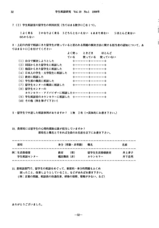 32 学生相談研究 Vol.19 No.1 1998年
7 (2)学生相談室の留学生の利用状況(当てはまる数字にOを1つ)。
1よく来る 2かなりよく来る 3どちらともいえない 4あまり来ない 5ほとんど来ない
6わからない
8.上記の内容で相談にきた留学生が使っていると思われる問題の解決方法に関する担当者の認知について、あ
てはまる+にOを付けてください
(1)自分で解決しようとした
(2)同国からきた留学生に相談した
(3)他国からきた留学生に相談した
(4)日本人の学生・大学院生に相談した
(5)教官に相談した
(6)学生部の職員に相談した
(7)留学生センターの職員に相談した
(8)留学生センターの
よく使っ ときどき ほとんど
ている 使っている 使っていない
+一一一一一+一一一一一+
+一一一一一+一一一一一+
+一一一一一+一一一一一+
+一一一一一+一一一一一+
+一一一一一十一一一一一+
+一一一一一+一一一一一+
+一一一一一+一一一一一+
カウンセラー・アドバイザーに相談した+一一一一一+一一一一一+
(9)学生相談室のカウンセラーに相談した +一一一一一+一一一一一+
(10)その他(例を挙げて下さ L、)
9.留学生で中退した相談事例がありますか? 1無 2有(→具体的にお書き下さい。)
10.貧部局には留学生の心理的援助は誰が担当していますか?
部局名と職名とできれば全員のお名前を以下にお書き下さい。
部局 身分(常勤・非常勤)職名 名前
例:生活指導部
学生相談センター
教官 (常)
嘱託職員(非)
留学生生活指導教官
カウンセラー
11.貴相談部門で、留学生の相談をめぐ、って、制度的・身分的問題もふくめ
困ったこと、改善しようとしていること、などがあればお書き下さい。
(例:言葉の問題、相談員の待遇改善、研修の保障、情報が少ない、など)
ありがとうございました。
-32
井上孝子
井下忠男
 