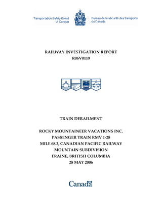 RAILWAY INVESTIGATION REPORT
R06V0119
TRAIN DERAILMENT
ROCKY MOUNTAINEER VACATIONS INC.
PASSENGER TRAIN RMV 1-28
MILE 68.3, CANADIAN PACIFIC RAILWAY
MOUNTAIN SUBDIVISION
FRAINE, BRITISH COLUMBIA
28 MAY 2006
 