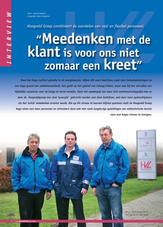 I N T E R V I E W               Tekst : Jeroen Kuypers
                                Fotografie: Marco Magielse




                                Hoogveld Groep combineert de voordelen van vast en flexibel personeel:


                                 “Meedenken met de
                                klant is voor ons niet
                                   zomaar een kreet”
                         Door het hoge cyclisch gehalte in de energiesector, kijken dit soort bedrijven vaak naar totaaloplossingen en

                    een hoge graad van vakbekwaamheid. Dat geldt op het gebied van inkoop/inleen, maar ook bij het vervullen van

                    tijdelijke vacatures voor de lange en korte termijn. Door het samenspel van haar drie werkmaatschappijen kan er

                      door de Hoogveldgroep een stuk ‘synergie’ gebracht worden aan deze bedrijven, wat door haar opdrachtgevers

                       als het ‘echte’ meedenken ervaren wordt. Om op dit niveau te kunnen blijven opereren stelt de Hoogveld Groep

                    hoge eisen aan haar personeel en stimuleert deze ook met vaak langdurige opleidingen om vaktechnische kennis

                                                                                                   naar een hoger niveau te brengen.




                                                                                                               V.l.n.r.: Henry Hoogendoorn,
                                                                                                               Ruud de Vos en Toon Snoek


             8 ❘    het ONDERNEMERS BELANG
 