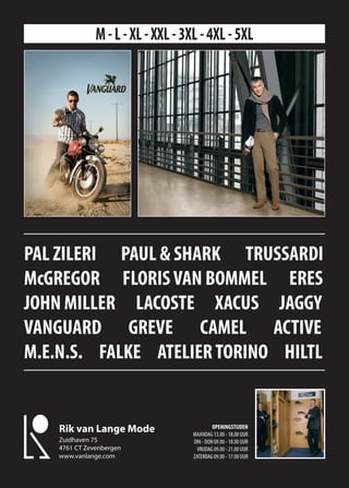 M - L - XL - XXL - 3XL - 4XL - 5XL




PAL ZILERI PAUL & SHARK TRUSSARDI
McGREGOR FLORIS VAN BOMMEL ERES
JOHN MILLER LACOSTE XACUS JAGGY
VANGUARD GREVE CAMEL ACTIVE
M.E.N.S. FALKE ATELIER TORINO HILTL


                                             OPENINGSTIJDEN
    Rik van Lange Mode              MAANDAG 13.00 - 18.00 UUR
    Zuidhaven 75                    DIN - DON 09.00 - 18.00 UUR
    4761 CT Zevenbergen               VRIJDAG 09.00 - 21.00 UUR
    www.vanlange.com                ZATERDAG 09.00 - 17.00 UUR
 