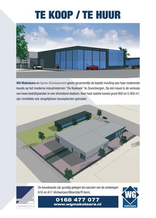 TE KOOP / TE HUUR




WG Makelaars en Apron Development geven gezamenlijk de laatste invulling aan haar resterende
kavels op het moderne industrieterrein “De Koekoek” te Zevenbergen. Op één kavel is de verkoop
van twee bedrijfspanden in een afrondend stadium. Voor haar laatste kavels groot 900 en 5.000 m²,
zijn inmiddels ook vergelijkbare bouwplannen gemaakt.




                De bouwkavels zijn gunstig gelegen ten aanzien van de snelwegen
                A16 en A17 (Antwerpen/Moerdijk/R’dam).

                              0168 477 077
                             www.wgmakelaars.nl
 