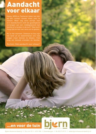 Aandacht
  voor elkaar
  Hyves, MSN en Twitteren lijken het één
  op één contact steeds meer over te
  nemen. Maar zeg eens eerlijk: kan
  zo’n beeldscherm echt de gezelligheid
  vervangen van een middag/avond met
  familie of vrienden in de tuin? Nee toch!
  Hoog tijd om het roer eens om te gooien.

  Nu is het moment. Sneeuw en kou zijn
  het land uit en belemmeren ons niet
  langer meer binnen te blijven. Trek
  erop uit, bezoek vrienden en familie.

  Kortom: Heb aandacht voor elkaar!




  ...en voor de tuin
Bjørn Hoveniersbedrijf | De Lint 93 | 4761 XN | Zevenbergen | 06 28 27 49 51 | www.bjornhoveniersbedrijf.nl
 