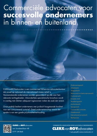 CLERXvanROYadvocaten
van Sonsbeecklaan 48
6191 JM Beek
Commerciële advocaten voor
succesvolle ondernemers
in binnen- en buitenland
CLERXvanROYadvocaten is een commercieel full-service advocatenkantoor
dat zowel op nationaal als internationaal niveau actief is.
Vooraanstaande ondernemers worden geassisteerd op alle voor hen
relevante rechtsgebieden. Uitzonderlijke specialistische knowhow wordt
in overleg met cliënten adequaat ingewonnen indien de zaak dat vereist.
Onze praktijk bedient ondernemers met juridisch hoogstaande kwaliteit
voor een concurrerend uurtarief. Goed ondernemerschap vereist dat
sprake is van een goede prijs-kwaliteitverhouding.
Ondernemingsrecht
Arbeidsrecht
Vastgoedrecht
Bestuursrecht en bestuursprocesrecht
Contractenrecht
Europees recht
Verzekeringsrecht
Insolventierecht
Vervoersrecht
Commerciële contracten
Goederenrecht
Internationaal privaatrecht
Rechtsproces
CLERX ROYvan advocaten
COMMERCIËLE ADVOCATEN VOOR SUCCESVOLLE ONDERNEMERS
T 046 4363388 | www.cvradvocaten.nl
 