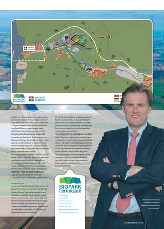 De eerste is een modulair opgebouwde proef-
fabriek voor innovaties in duurzame biopro-
cessen met als sleuteltechnologie industriële
biotechnologie. De tweede legt vooralsnog de
focus op een opleiding van procesoperators
voor de bioprocesindustrie.
“Door dit initiatief zijn de bedrijven in de regio
Gent-Terneuzen nog nauwer met elkaar gaan
samenwerken binnen dit grensoverschrijdende
cluster. Dit maakt de betrokken partijen sterker
waardoor wij ons nog beter kunnen profileren
als hét centrum voor de biobased economie.
Vanuit Biobase Europe kunnen wij grote
duurzame stappen voorwaarts zetten in het
duurzaam opereren op een economisch
gezonde manier en nog meer investeren
in een mooie groene toekomst”,
besluit Dick Gilhuis.
Deal kan de afronding van deze business case
snel worden afgerond. In navolging van de on-
langs afgesloten Green Deal LNG in Rotterdam,
is Zeeland Seaports door rederijen benaderd
voor het afsluiten van een vergelijkbare
deal. Liquid Natural Gas zorgt voor schoner
transport, stimuleert innovatie en versterkt
de positie van Nederland als gasrotonde van
Noordwest Europa. Bovendien kan het worden
geproduceerd in Biopark Terneuzen. Hoewel
dit een moeilijke opgave is vanwege de veilig-
heid, onderzoekt Zeeland Seaports momenteel
wel de mogelijkheden daartoe.
Ten slotte besteden wij extra aandacht aan de
Axelse Vlakte. Dat terrein willen wij onder meer
ontwikkelen voor de opslag van afvalhout
en andere houtachtige gewassen. Die zullen
worden verbrand in de biomassa gestookte
elektriciteitscentrale die Express Energy gaat
exploiteren. Deze krijgt een verwerkings-
capaciteit van 50-60.000 ton wat circa
5 megawatt groene elektriciteit zal opleveren.”
Biobase Europe
Samen met Ghent Bio-Energy Valley vormt het
Biopark Terneuzen het grensoverschrijdende
Biobase Europe. Deze samenwerking is een
belangrijk onderdeel van de biobase gerela-
teerde economie, die onder meer is gegrond
op een duurzame biogebaseerde productie.
Bio Base Europe waarin beide partijen 21
miljoen euro hebben geïnvesteerd, bestaat uit
een pilot plant in de haven van Gent en een
opleidingscentrum in Terneuzen.
Schelpenpad 2
Postbus 132
4530 AC Terneuzen
T 0115 - 64 74 00
F 0115 - 64 75 00
port@zeeland-seaports.com
www.bioparkterneuzen.com
het ONDERNEMERS BELANG
Dick Gilhuis: “Het succes van
het Biopark Terneuzen is te
danken aan het soort bedrijven
dat er is gevestigd”
 