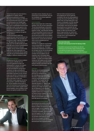 heeft zal merken dat Spryng hiervoor
eenvoudigweg een nieuwe applicatie
ontwikkelt en die aan het softwareplatform
toevoegt. Na zes jaar heeft SMS geen enkel
geheim meer voor deze beide heren, maar
minstens zo belangrijk is dat SMS nog altijd
geen gedateerd of uitontwikkeld commu-
nicatiemiddel is. Wie had tien jaar geleden
bijvoorbeeld kunnen bedenken dat veel
automobilisten inmiddels hun parkeergeld
betalen via SMS? Die drie letters staan
daarom tegenwoordig voor steeds meer
ondernemers niet langer enkel voor ‘short
message service’ maar evengoed voor
‘smart money system’.
“Je kunt bovendien zien of een bericht is
aangekomen en gelezen. Met de
toenemende populariteit van ping en
WhatsApp neemt het belang van SMS voor
de consumentenmarkt sterk af, maar wordt
de attentiewaarde ervan feitelijk hoger.
Zakelijk neemt het gebruik van SMS juist
toe. E-mail is zo geëxplodeerd dat berichten
makkelijk als spam worden gezien en dus
genegeerd. Een tekstbericht wordt echter
altijd gelezen. En vervolgens slaat de
geadresseerde het vaak op in de agenda
van zijn telefoon.”
Ook het kostenaspect speelt mee.
Spryng rekent geen abonnementskosten aan,
enkel de SMS-kosten. “Het aanmaken van
een account is gratis,” legt Marc Rottinghuis
uit. “Wij regelen alles voor de klant en
kopen voor hem de SMS-bundel aan bij de
grote SMS-centra. Als hij er honderdduizend
per maand wil versturen is dat geen
probleem, als hij er slechts honderd nodig
heeft ook niet. Grote organisaties com-
municeren met duizenden klanten tegelijk,
maar ook voor een koeriersbedrijf met tien
chauffeurs is SMS een uitstekend middel.”
Uniek softwareplatform
De oplossing voor het ‘no show’ probleem
in de zorg kan makkelijk door een
concurrent gekopieerd worden, het
softwareplatform waaraan vier program-
meurs jarenlang dagelijks bouwden
niet. Die technologische voorsprong in
combinatie met lage overheadkosten
(Spryng bestaat ook in haar internationale
expansiefase nog slechts uit tien mensen)
zorgt ervoor dat het in Amsterdam geves-
tigde bedrijf van Wanders en Rottinghuis
ook nu nog uniek is in zijn soort.
“We hebben moeten oppassen om niet te
snel te groeien,” geeft Marc Rottinghuis
toe. “Op een bepaald moment kwam er
vanuit het buitenland zoveel belangstelling
dat we een aantal markten tegelijk hadden
kunnen bespelen, maar we hebben er doel-
bewust voor gekozen jaarlijks slechts één
land erbij te nemen. Daardoor zijn we nu
al heel sterk in onze buurlanden. Ook voor
het ontwikkelen van nieuwe applicaties
nemen we onze tijd.”
Liever niet bellen
Nieuwe toepassingen zijn er echter legio,
denkbaar maar ook concreet realiseerbaar.
“We zijn bijvoorbeeld gaan onderzoeken
hoe gemeenten hun burgers tijd kunnen
besparen via SMS,” zegt Alexander Wanders.
“Het is onvoorstelbaar hoeveel mensen aan
het loket worden teruggestuurd omdat ze
niet de juiste documenten bij zich hebben.
Dat kun je voorkomen door van tevoren een
lijstje te Sms’en. Je kunt ook een berichtje
sturen met de mededeling dat een
paspoort klaar ligt.”
SMS blijkt zo mogelijk een nog krachtiger
communicatiemiddel voor verzekeraars,
vult Marc Rottinghuis aan. “Die krijgen
tienduizenden telefoontjes van klanten die
zich afvragen hoe het met de afhandeling
van hun schadeclaim zit. Je kunt wel
verwijzen naar een website met een
inlogcode, maar in de praktijk blijken
mensen daar niet naar te surfen en liever
te bellen – en helaas ook te blijven bellen.
Dankzij een SMS-update kunnen verzeke-
ringsmaatschappijen aanzienlijke kosten
besparen doordat ze die telefoontjes niet
meer hoeven te beantwoorden.”
Tijdsaspect
Maar een van de meest interessante
toepassingen is toch wel die bij de
planning van werkzaamheden.
Een uitzendbureau dat vierhonderd
flexwerkers nodig heeft voor een klus
moest tot nog toe die mensen bellen
en nabellen. “Nu fungeert het SMS-
bericht al als eerste selectie,” legt
Alexander Wanders uit. “Degenen die
interesse hebben in het werk bellen
zelf terug. Dat scheelt veel werk en veel
tijd. Dat tijdsaspect is van nog groter
belang bij een luchthaven als Schiphol.
Dagelijks worden tal van vliegtuigen op
het laatste moment omgeleid van de ene
gate naar de andere. Dan is het bijzonder
efficiënt al het betrokken personeel via een
bulk-SMS daarvan te verwittigen.”
Noch gedateerd of uitontwikkeld
Spryng behoudt zijn positie als pionier
door enerzijds nieuwe en bestaande
klanten te helpen met technische zaken,
zoals het leggen van een koppeling met de
agendasystemen in outlook, en anderzijds
te adviseren met ideeën. Wie nauwelijks
kaas heeft gegeten van SMS-marketing kan
daarvoor een beroep doen op de expertise
van de beide ondernemers en samen
met hen een campagne vormgeven.
Wie met zijn branche buiten het bestaande
klantenbestand valt of speciale wensen
het ONDERNEMERS BELANG
Voor meer informatie,
surf naar: www.spryng.nl en lees hoe Spryng u helpt.
Het platform staat gratis ter beschikking voor allen die
verbetering van de work-flow, hogere rendementen zoekt
en het effectief wil inzetten bij marketing doelstellingen,
campagnes, informatieverstrekking of afspraakbevestigingen.
 