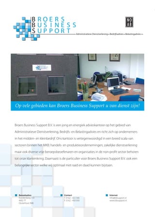 Administratieve Dienstverlening Bedrijfsadvies Belastingadvies
Op vele gebieden kan Broers Business Support u van dienst zijn!
Broers Business Support B.V. is een jong en energiek advieskantoor op het gebied van
Administratieve Dienstverlening, Bedrijfs- en Belastingadvies en richt zich op ondernemers
in het midden- en kleinbedrijf. Ons kantoor is vertegenwoordigd in een breed scala van
sectoren binnen het MKB: handels- en produktieondernemingen, zakelijke dienstverlening
maar ook diverse vrije beroepsbeoefenaren en organisaties in de non-proﬁt sector behoren
tot onze klantenkring. Daarnaast is de particulier voor Broers Business Support B.V. ook een
belangrijke sector welke wij optimaal met raad en daad kunnen bijstaan.
Bezoekadres
Everdenberg 133
4902 TT
Oosterhout (NB)
Contact
T. 0162 - 422 500
F. 0162 - 450 050
Internet
info@bbsupport.nl
www.bbsupport.nl
 