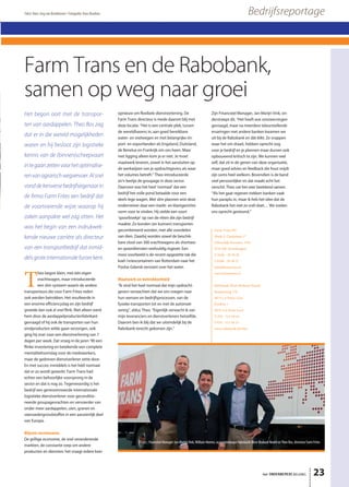 Farm Trans BV
Mark S. Clarkelaan 17
(Moerdijk Havennr. 516)
4761 RK Zevenbergen
T 0168 - 39 30 30
F 0168 - 39 30 57
info@farmtrans.nl
www.farmtrans.nl
Rabobank West-Brabant Noord
Bredaseweg 170 
4872 LA Etten-Leur
Postbus 1
4870 AA Etten-Leur
T 076 - 513 44 44 
F 076 - 513 44 33
www.rabobank.nl/wbn
Farm Trans en de Rabobank,
samen op weg naar groei
T
heo begon klein, met één eigen
vrachtwagen, maar introduceerde
een slim systeem waarin de andere
transporteurs die voor Farm Frites reden
ook werden betrokken. Het resulteerde in
een enorme efficiencyslag en zijn bedrijf
groeide dan ook al snel flink. Niet alleen werd
hem door de aardappelproductenfabrikant
gevraagd of hij ook de transporten van hun
eindproducten wilde gaan verzorgen, ook
ging hij over naar een dienstverlening van 7
dagen per week. Dat vroeg in de jaren ’90 een
flinke investering en betekende een complete
mentaliteitsomslag voor de medewerkers,
maar de gedreven dienstverlener zette door.
En met succes; inmiddels is het héél normaal
dat er zo wordt gewerkt. Farm Trans had
echter een behoorlijke voorsprong in de
sector en dat is nog zo. Tegenwoordig is het
bedrijf een gerenommeerde internationale
logistieke dienstverlener voor geconditio-
neerde groupagevrachten en vervoerder van
onder meer aardappelen, uien, granen en
veevoedergrondstoffen in een aanzienlijk deel
van Europa.
Blijven vernieuwen
De grillige economie, de snel veranderende
markten, de constante roep om andere
producten en diensten: het vraagt iedere keer
opnieuw om flexibele dienstverlening. De
Farm Trans directeur is mede daarom blij met
deze locatie. “Het is een centrale plek, tussen
de wereldhavens in, aan goed bereikbare
water- en snelwegen en met belangrijke im-
port- en exportlanden als Engeland, Duitsland,
de Benelux en Frankrijk om ons heen. Maar
met ligging alleen kom je er niet. Je moet
maatwerk leveren, zowel in het aansluiten op
de werkwijzen van je opdrachtgevers als waar
het volumes betreft.” Theo introduceerde
zo’n beetje de groupage in deze sector.
Daarvoor was het heel ‘normaal’ dat een
bedrijf het volle pond betaalde voor een
deels lege wagen. Met slim plannen wist deze
ondernemer daar een markt- en klantgerichte
vorm voor te vinden. Hij stelde een soort
‘spoorboekje’ op van de ritten die zijn bedrijf
maakte. Zo konden (en kunnen) transporten
gecombineerd worden, met alle voordelen
van dien. Daarbij worden zowel de beschik-
bare vloot van 300 vrachtwagens als shortsea-
en spoordiensten veelvuldig ingezet. Een
mooi voorbeeld is de recent opgezette tak die
koel-/vriescontainers van Rotterdam naar het
Poolse Gdansk vervoert over het water.
Maatwerk en betrokkenheid
“Ik vind het heel normaal dat mijn opdracht-
gevers verwachten dat we ons voegen naar
hun wensen en bedrijfsprocessen, van de
fysieke transporten tot en met de automati-
sering”, aldus Theo. “Eigenlijk verwacht ik van
mijn leveranciers en dienstverleners hetzelfde.
Daarom ben ik blij dat we uiteindelijk bij de
Rabobank terecht gekomen zijn.”
Zijn Financieel Manager, Jan-Marijn Vink, on-
derstreept dit. “Het heeft wat omzwervingen
gevraagd, maar na meerdere teleurstellende
ervaringen met andere banken kwamen we
uit bij de Rabobank en dát klikt. Ze snappen
waar het om draait, hebben oprecht oog
voor je bedrijf en je plannen maar durven ook
opbouwend kritisch te zijn. We kunnen veel
zelf, dat zit in de genen van deze organisatie,
maar goed advies en feedback die hout snijdt
zijn soms heel welkom. Bovendien is de band
veel persoonlijker en dat maakt echt het
verschil. Theo vat het zeer beeldend samen:
“Als het gaat regenen trekken banken vaak
hun paraplu in, maar ik heb het idee dat de
Rabobank het niet zo snél doet… We voelen
ons oprecht gesteund.”
het ONDERNEMERS BELANG 23
BedrijfsreportageTekst: Hans-Jorg van Broekhoven • Fotografie: Hans Boutkan
Het begon ooit met de transpor-
ten van aardappelen. Theo Bos zag
dat er in die wereld mogelijkheden
waren en hij besloot zijn logistieke
kennis van de (binnen)scheepvaart
integaanzettenvoorhetoptimalise-
renvanagrarischwegvervoer.Alsnel
vonddekersversebedrijfseigenaarin
de ﬁrma Farm Frites een bedrijf dat
de voortvarende wijze waarop hij
zaken aanpakte wel zag zitten. Het
was het begin van een indrukwek-
kende nieuwe carrière als directeur
van een transportbedrijf dat inmid-
delsgroteinternationalefurorekent.
V.l.n.r.: Financieel Manager Jan-Marijn Vink, William Heeren, accountmanager Rabobank West-Brabant Noord en Theo Bos, directeur Farm Frites
 
