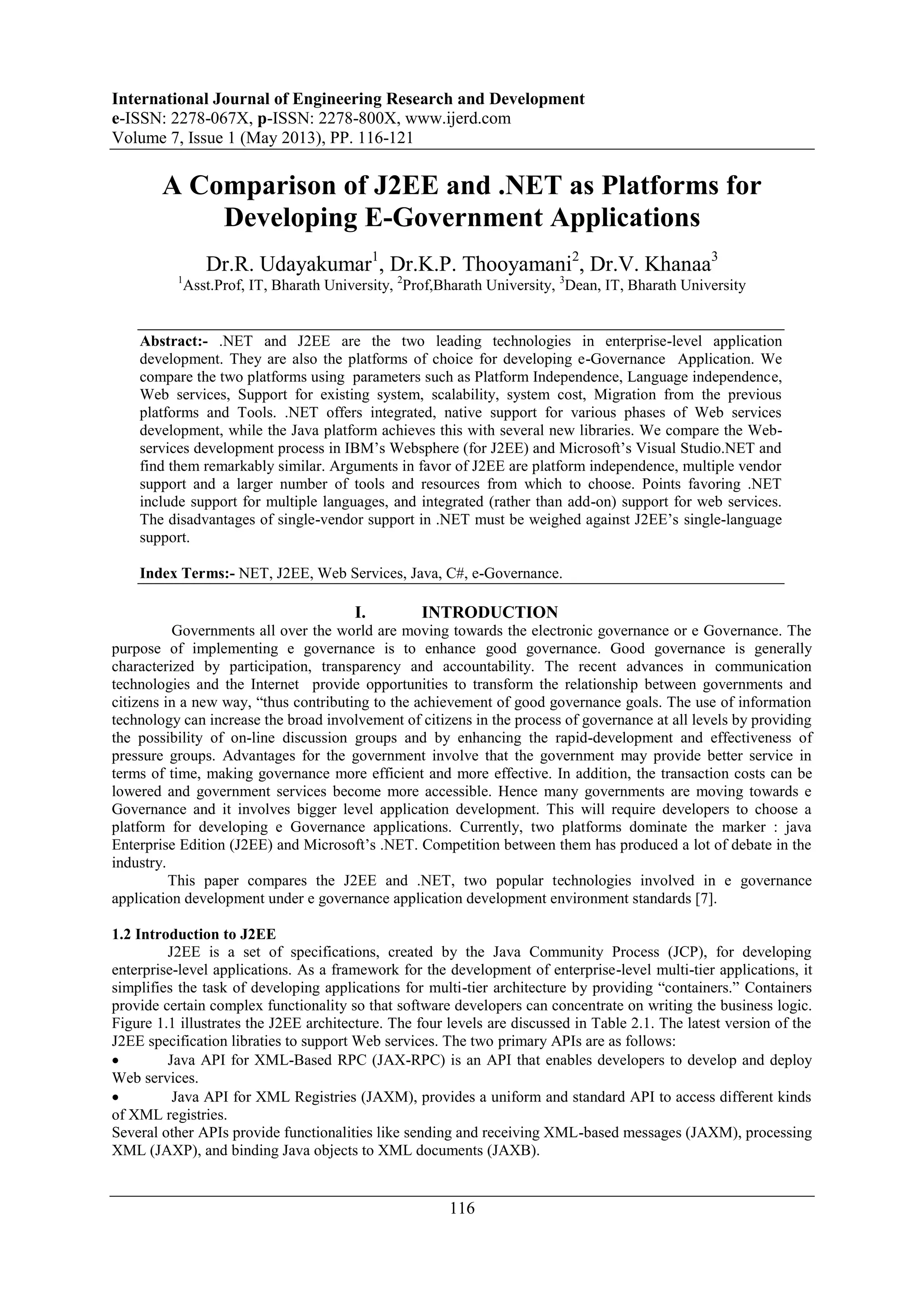 International Journal of Engineering Research and Development
e-ISSN: 2278-067X, p-ISSN: 2278-800X, www.ijerd.com
Volume 7, Issue 1 (May 2013), PP. 116-121
116
A Comparison of J2EE and .NET as Platforms for
Developing E-Government Applications
Dr.R. Udayakumar1
, Dr.K.P. Thooyamani2
, Dr.V. Khanaa3
1
Asst.Prof, IT, Bharath University, 2
Prof,Bharath University, 3
Dean, IT, Bharath University
Abstract:- .NET and J2EE are the two leading technologies in enterprise-level application
development. They are also the platforms of choice for developing e-Governance Application. We
compare the two platforms using parameters such as Platform Independence, Language independence,
Web services, Support for existing system, scalability, system cost, Migration from the previous
platforms and Tools. .NET offers integrated, native support for various phases of Web services
development, while the Java platform achieves this with several new libraries. We compare the Web-
services development process in IBM‟s Websphere (for J2EE) and Microsoft‟s Visual Studio.NET and
find them remarkably similar. Arguments in favor of J2EE are platform independence, multiple vendor
support and a larger number of tools and resources from which to choose. Points favoring .NET
include support for multiple languages, and integrated (rather than add-on) support for web services.
The disadvantages of single-vendor support in .NET must be weighed against J2EE‟s single-language
support.
Index Terms:- NET, J2EE, Web Services, Java, C#, e-Governance.
I. INTRODUCTION
Governments all over the world are moving towards the electronic governance or e Governance. The
purpose of implementing e governance is to enhance good governance. Good governance is generally
characterized by participation, transparency and accountability. The recent advances in communication
technologies and the Internet provide opportunities to transform the relationship between governments and
citizens in a new way, “thus contributing to the achievement of good governance goals. The use of information
technology can increase the broad involvement of citizens in the process of governance at all levels by providing
the possibility of on-line discussion groups and by enhancing the rapid-development and effectiveness of
pressure groups. Advantages for the government involve that the government may provide better service in
terms of time, making governance more efficient and more effective. In addition, the transaction costs can be
lowered and government services become more accessible. Hence many governments are moving towards e
Governance and it involves bigger level application development. This will require developers to choose a
platform for developing e Governance applications. Currently, two platforms dominate the marker : java
Enterprise Edition (J2EE) and Microsoft‟s .NET. Competition between them has produced a lot of debate in the
industry.
This paper compares the J2EE and .NET, two popular technologies involved in e governance
application development under e governance application development environment standards [7].
1.2 Introduction to J2EE
J2EE is a set of specifications, created by the Java Community Process (JCP), for developing
enterprise-level applications. As a framework for the development of enterprise-level multi-tier applications, it
simplifies the task of developing applications for multi-tier architecture by providing “containers.” Containers
provide certain complex functionality so that software developers can concentrate on writing the business logic.
Figure 1.1 illustrates the J2EE architecture. The four levels are discussed in Table 2.1. The latest version of the
J2EE specification libraties to support Web services. The two primary APIs are as follows:
 Java API for XML-Based RPC (JAX-RPC) is an API that enables developers to develop and deploy
Web services.
 Java API for XML Registries (JAXM), provides a uniform and standard API to access different kinds
of XML registries.
Several other APIs provide functionalities like sending and receiving XML-based messages (JAXM), processing
XML (JAXP), and binding Java objects to XML documents (JAXB).
 