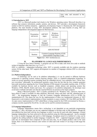 A Comparison of J2EE and .NET as Platforms for Developing E-Government Applications
118
1.3 Introduction to .NET
.NET is a Microsoft product tied closely to the Windows operating system. Microsoft describes it as
software that connects information, people, systems, and devices. .NET provides a development framework
similar to J2EE for multitier enterprise… application, development, Figure 1.2 illustrates the .NET development
platform. The main benefits of using .NET development platform. The main benefits of using .NET are
language independence and integrated support for Web Services.
Figure 1.2 : .NET Architecture [1]
II. PLATFORM VS. LANGUAGE INDEPENDENCE
2 Using the Java Native Interface. A program can use JNI to make calls from Java code to methods
written in languages other than Java, e.g. C or C++.
J2EE is a platform – independent technology white .NET is currently available only far windows operating
system. Or the other hand, .NET supports development in a number of, languages whereas J2EE is a Java-only
technology.
2.1. Platform Independence
A technology can be said to be platform independent it it can be ported to different hardware
architecture or operating systems without requiring changes. J2EE is a platform-independent technology. It
works on several operating systems including those for embedded devices. Java embodies Sun‟s “Write once,
run everywhere” philosophy. Its architectural neutrality comes from the fact that the Java compiler generates
byte-code instructions targeting the Java Virtual Machine (JVM) instead of executable machine code. A JVM is
available for hardware devices such as handheld computers, cellular phones and operating systems like
Windows, UNIX, MacOS, Solaris and Linux. For a program to be platform independent, the developer must
avoid native methods and make sure that the required libraries are present on the target computer.
Being a Microsoft product, .NET is usually considered to be “Windows only”. However, there have
been efforts to make it available on other platforms. Microsoft, along with Intel- and HP, submitted parts of
.NET – the programming language c# and the Common Language Infrastructure (CLI) to ECMA for
standardization [2]. This opens the way for the implementation of these two fundamental elements of .NET
framework in non-windows implementation of these standards in source-windows XP, Free BSD and Mac OS.
An open source implementation of .NET called Mono is being created for the UNIX environment by Ximian, a
company recently acquired by Novell Inc. its code can be used for commercial purposes.
2.2 Language Independence
Language independence means that a technology is not dependent on any particular programming
language, i.e., that a developer can use any supported language to develop code on that platform. Though the
Java platform has been built with the Java language in mind, it can also be used with other languages. Limited
language independence has been achieved in the java platform using the following approach : can be extended
by a class in another language and used in a third language. Exceptions raised in a method of a class can be
caught by the calling method in another language. Compilers for .NET – supported languages compile source
code into an intermediate form composed of code and meta data. As all compile produce code in the same
format, there is no difference between code written in Cobol and Code written C# (as long as both target the
CLR).
byte code, and executed in the
CLR.
Presentation
and access
ASP.NET
pages
Windows
Web forms
services
Business
logic
1.NET
Managed
component
COM-
Queued
compon
ents
Connectivity ADO.NETSOAP
Runtime
Common Language Runtime (CLR)
(Inierrofrdiate Lang.Byte Code)
 