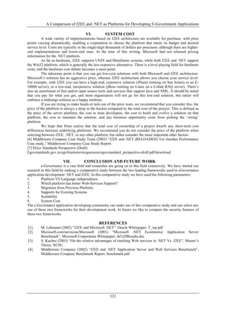 A Comparison of J2EE and .NET as Platforms for Developing E-Government Applications
121
VI. SYSTEM COST
A wide variety of implementations based on J2EE architecture are available for purchase, with price
points varying dramatically, enabling a corporation to choose the platform that meets its budget and desired
service level. Costs are typically in the single-digit thousands of dollars per processor, although there are higher-
end implementations and lower-end ones. At the time of this writing, Microsoft had not released pricing
information for the .NET platform.
As far as hardware, J2EE supports UNIX and Mainframe systems, while both J2EE and .NET support
the Win32 platform, which is generally the less expensive alternative. There is a level playing field for hardware
costs, and the hardware cost debate becomes a moot point.
The takeaway point is that you can get low-cost solutions with both Microsoft and J2EE architecture.
Microsoft‟s solution has an aggressive price, whereas J2EE architecture allows you choose your service level.
For example, with J2EE you can have a high-end, expensive solution (iPlanet running on Sun Solaris in an E-
10000 server), or a low-end, inexpensive solution (jBoss running on Linux on a Cobalt RAQ server). There‟s
also an assortment of free and/or open source tools and services that support Java and XML. It should be noted
that you pay for what you get, and most organization will not go for this low-end solution, but rattier will
embrace a midrange solution as a happy medium.
If you are trying to make heads or tails out of the price wars, we recommend that you consider this: the
price of the platform is always a drop in the bucket compared to the total cost of the project. This is defined as
the price of the server platform, the cost to train developers, the cost to build and evolve a solution on that
platform, the cost to maintain the solution, and any business opportunity costs from picking the „wrong‟
platform.
We hope that firms realize that the total cost of ownership of a project dwarfs any short-term cost
differences between underlying platforms. We recommend you do not consider the price of the platform when
selecting between J2EE, .NET, or any other platform, but rather consider the more important other factors.
[6] Middleware Company Case Study Team (2003) “J2EE and .NET (RELOADED) Yet Another Performance
Case study,” Middleware Company Case Study Report.
[7] EGov Standards Perspective (Draft)
Egovstandards.gov.in/egs/brainstormingsession/egovstandard_perspective-draft.pdf/download
VII. CONCLUSION AND FUTURE WORK
e-Governance is a vast field and researches are going on in this field extensively. We have started our
research in this field by making a comparative study between the two leading frameworks used in eGovernance
application development .NET and J2EE. In this comparative study we have used the following parameters:
1. Platform VS Language independence.
2. Which platform has better Web-Services Support?
3. Migration from Previous Platform.
4. Supports for Existing Systems
5. Scalability
6. System Cost.
The e Governance application developing community can make use of this comparative study and can select any
one of these two frameworks for their development work. In future we like to compare the security features of
these two frameworks.
REFERENCES
[1]. M. Lehmann (2002) “J2EE and Microsoft .NET”. Oracle Whitepaper. T_wp.pdf
[2]. Microsoft.com/net/ecma/Microsoft (2001) “Microsoft .NET Ecommerce Application Server
Benchmark”, Microsoft Corporation Whitepaper. rk%20Results.doc
[3]. S. Kachru (2003) “On the relative advantages of teaching Web services in .NET Vs. J2EE”, Master‟s
Thesis, NCSU.
[4]. Middleware Company (2002) “J2EE and .NET Application Server and Web Services Benchmark”,
Middleware Company Benchmark Report. benchmark.pdf.
 