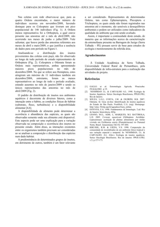 X JORNADA DE ENSINO, PESQUISA E EXTENSÃO – JEPEX 2010 – UFRPE: Recife, 18 a 22 de outubro.



   Nas coletas com rede observou-se que, para as            a ser considerado. Representantes de determinadas
quatro Ordens encontradas, o maior número de                Ordens, tais como Ephemeroptera, Plecoptera e
indivíduos ocorreu em novembro/2008, havendo                Trichoptera, os quais ainda não foram registrados nas
destaque para os Coleoptera que tiveram um pico             amostras até o momento, são sensíveis a desequilíbrios
populacional de 146 indivíduos (Fig. 1). A Ordem            ambientais e podem ser utilizados como indicadores da
menos representativa foi a Orthoptera, a qual esteve        qualidade do ambiente que está sendo avaliado.
presente nas amostras até o mês de abril/2009, não            Assim, é importante a continuidade deste estudo, de
ocorrendo nos meses de junho e julho/2009. Vale             maneira que as informações acerca da caracterização
salientar, que houve perda das amostras referentes aos      da entomofauna presente na Barragem do Jazigo (Serra
meses de abril e maio/2009, o que justifica a ausência      Talhada – PE) possam servir de base para estudos de
de dados para este período na Figura 1.                     ecologia e monitoramento da referida área.
   Analisando-se     a   distribuição   dos   insetos
provenientes das coletas com puçá, não foi observado        Agradecimentos
ao longo de todo período de estudo representantes de
Orthoptera (Fig. 2). Coleoptera e Odonata foram as                À Unidade Acadêmica de Serra Talhada,
Ordens mais representativas, ambas apresentando             Universidade Federal Rural de Pernambuco, pela
maiores     picos    populacionais    no    mês    de       disponibilidade de infra-estrutura para a realização das
dezembro/2008. No que se refere aos Hemiptera, estes        atividades do projeto.
atingiram um máximo de 11 indivíduos também em
dezembro/2008, entretanto, foram os menos                   Referências
representativos ao longo de todo o período avaliado,
estando ausentes no mês de janeiro/2009 e sendo os
                                                            [1]   GALLO et al. Entomologia Agrícola. Piracicaba:
únicos representantes das amostras no mês de                      FEALQ,2002. p 19.
abril/2009 (Fig. 2).                                        [2]    NESSIMIAN J.L. & CARVALHO A.L. 1998. Ecologia de
                                                                  Insetos Aquáticos. Séries Oecologia Brasiliensis, PPGEUFRJ,
   O padrão de distribuição de insetos nos ambientes              Rio de Janeiro.
aquáticos é decorrente de diversos fatores, como a          [3]   SOUZA, L.O.I.; COSTA, J.M. & OLDRINI, B.B. 2007.
interação entre o hábito, as condições físicas do hábitat         Odonata. In: Guia on-line: Identificação de insetos aquáticos
(substrato, fluxo, turbulência) e a disponibilidade               do Estado de São Paulo. Froehlich, C.G. (org). Homepage:
                                                                  http://sites. Ffclrp.usp.br/aguadoce/Guia_online.
alimentar [4,6].
                                                            [4]   ESTEVES, F.A. 1998. Fundamentos de limnologia. 2.ed. Rio
   A disponibilidade de alimento pode determinar a                de Janeiro: Interciência, 602p.
ocorrência e abundância das espécies, as quais são          [5]   LHANO, M.G., ADIS, J., MARQUES, M.I. BATTIROLA,
observadas somente onde seu alimento está disponível.             L.D. 2005. Cornops aquaticum (Orthoptera: Acrididae:
Este aspecto pode ser uma explicação para a variação              Leptysminae): aceitação de plantas alimentares por ninfas
                                                                  vivendo em Eichhornia azuria (Pontederiaceae) no Pantanal
observada na composição e ocorrência dos insetos no               Norte, Brasil. Amazoniana 18(3/4): 397-404.
presente estudo. Além disso, as interações existentes       [6]   KIKUSHI,, R.M. & UIEDA, V.S. 1998. Composição da
entre os organismos também precisam ser consideradas              comunidade de invertebrados de um ambiente lótico tropical e
ao se analisar a composição e distribuição das espécies           sua variação espacial e temporal. In: NESSIMIAN, J.L. &
                                                                  CARVALHO, A.L. (Eds.). Ecologia de insetos aquáticos.
num dado habitat.                                                 Series Oecologia Brasiliensis. Rio de Janeiro: PPGE-UFRJ,
   A predominância de determinados grupos de insetos,             v.5, p.157-173.
em detrimento de outros, também é um fator relevante
 